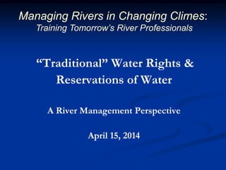 “Traditional” Water Rights &
Reservations of Water
A River Management Perspective
April 15, 2014
Managing Rivers in Changing Climes:
Training Tomorrow’s River Professionals
 