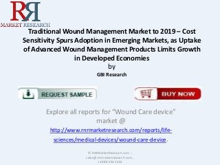 Traditional Wound Management Market to 2019 – Cost
Sensitivity Spurs Adoption in Emerging Markets, as Uptake
of Advanced Wound Management Products Limits Growth
in Developed Economies
by
GBI Research

Explore all reports for “Wound Care device”
market @
http://www.rnrmarketresearch.com/reports/lifesciences/medical-devices/wound-care-device.
© RnRMarketResearch.com ;
sales@rnrmarketresearch.com ;
+1 888 391 5441

 