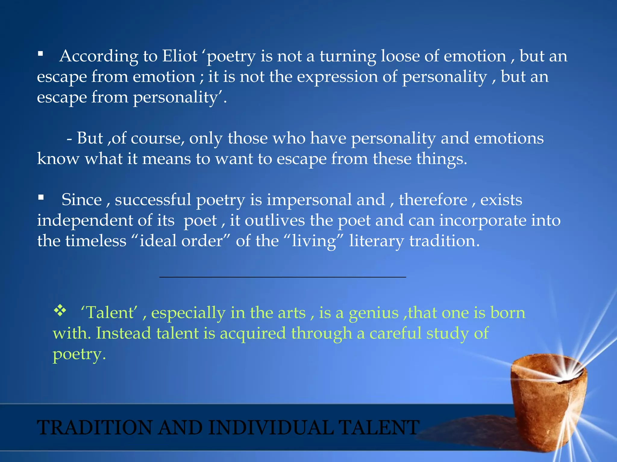  According to Eliot ‘poetry is not a turning loose of emotion , but an
escape from emotion ; it is not the expression of personality , but an
escape from personality’.
- But ,of course, only those who have personality and emotions
know what it means to want to escape from these things.
 Since , successful poetry is impersonal and , therefore , exists
independent of its poet , it outlives the poet and can incorporate into
the timeless “ideal order” of the “living” literary tradition.
 ‘Talent’ , especially in the arts , is a genius ,that one is born
with. Instead talent is acquired through a careful study of
poetry.
TRADITION AND INDIVIDUAL TALENT
 