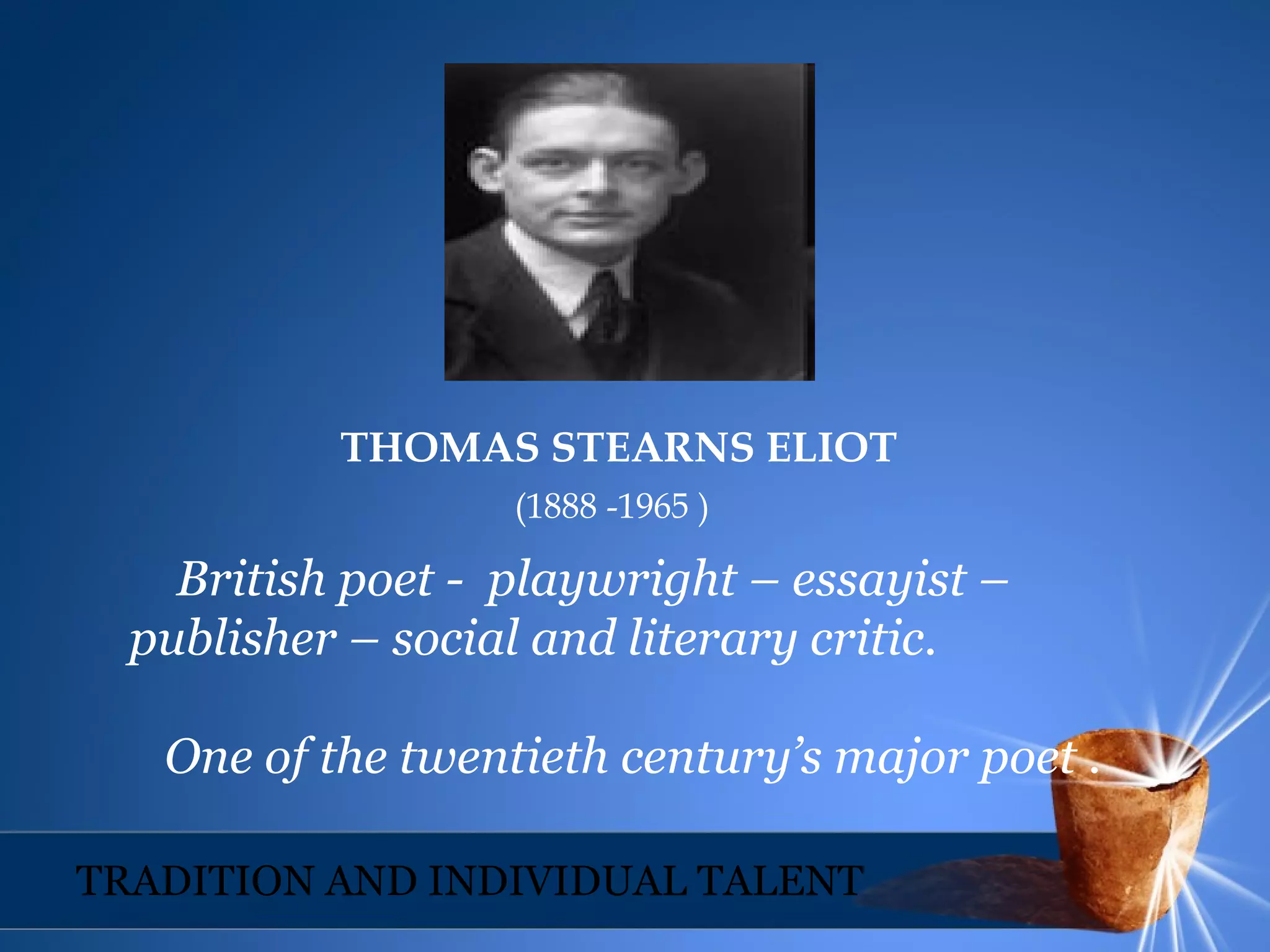 THOMAS STEARNS ELIOT
(1888 -1965 )
British poet - playwright – essayist –
publisher – social and literary critic.
One of the twentieth century’s major poet .
TRADITION AND INDIVIDUAL TALENT
 
