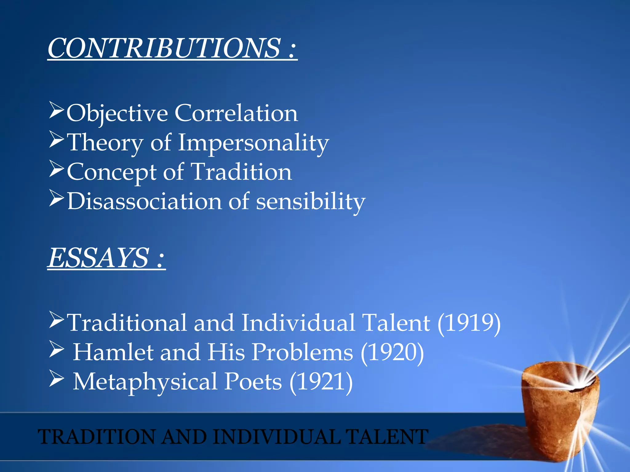 CONTRIBUTIONS :
Objective Correlation
Theory of Impersonality
Concept of Tradition
Disassociation of sensibility
ESSAYS :
Traditional and Individual Talent (1919)
 Hamlet and His Problems (1920)
 Metaphysical Poets (1921)
TRADITION AND INDIVIDUAL TALENT
 
