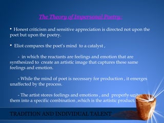 The Theory of Impersonal Poetry:
 Honest criticism and sensitive appreciation is directed not upon the
poet but upon the poetry.
 Eliot compares the poet’s mind to a catalyst ,
- in which the reactants are feelings and emotion that are
synthesized to create an artistic image that captures these same
feelings and emotion.
- While the mind of poet is necessary for production , it emerges
unaffected by the process.
- The artist stores feelings and emotions , and properly unites
them into a specific combination ,which is the artistic product.
TRADITION AND INDIVIDUAL TALENT
 