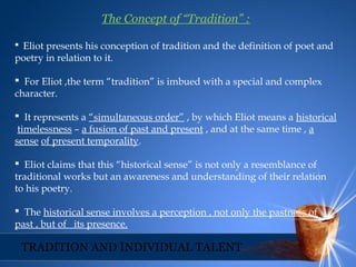 The Concept of “Tradition” :
 Eliot presents his conception of tradition and the definition of poet and
poetry in relation to it.
 For Eliot ,the term “tradition” is imbued with a special and complex
character.
 It represents a “simultaneous order” , by which Eliot means a historical
timelessness – a fusion of past and present , and at the same time , a
sense of present temporality.
 Eliot claims that this “historical sense” is not only a resemblance of
traditional works but an awareness and understanding of their relation
to his poetry.
 The historical sense involves a perception , not only the pastness of
past , but of its presence.
TRADITION AND INDIVIDUAL TALENT
 