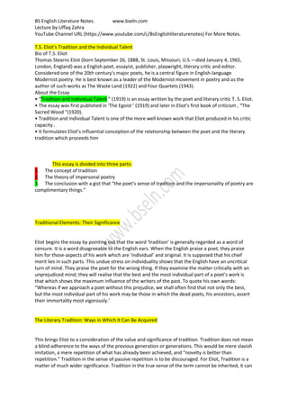 BS English Literature Notes. www.bseln.com
Lecture by Uffaq Zahra
YouTube Channel URL (https://www.youtube.com/c/BsEnglishliteraturenotes) For More Notes.
T.S. Eliot’s Tradition and the Individual Talent
Bio of T.S. Eliot
Thomas Stearns Eliot (born September 26, 1888, St. Louis, Missouri, U.S.—died January 4, 1965,
London, England) was a English poet, essayist, publisher, playwright, literary critic and editor.
Considered one of the 20th century's major poets, he is a central figure in English-language
Modernist poetry. He is best known as a leader of the Modernist movement in poetry and as the
author of such works as The Waste Land (1922) and Four Quartets (1943).
About the Essay
• “Tradition and Individual Talent ” (1919) is an essay written by the poet and literary critic T. S. Eliot.
• The essay was first published in ‘The Egoist ’ (1919) and later in Eliot’s first book of criticism , “The
Sacred Wood ”(1920).
• Tradition and Individual Talent is one of the more well known work that Eliot produced in his critic
capacity .
• It formulates Eliot’s influential conception of the relationship between the poet and the literary
tradition which proceeds him
This essay is divided into three parts:
1. The concept of tradition
2. The theory of impersonal poetry
3. The conclusion with a gist that “the poet’s sense of tradition and the impersonality of poetry are
complimentary things.”
Traditional Elements: Their Significance
Eliot begins the essay by pointing out that the word ‘tradition’ is generally regarded as a word of
censure. It is a word disagreeable to the English ears. When the English praise a poet, they praise
him for those-aspects of his work which are ‘individual’ and original. It is supposed that his chief
merit lies in such parts. This undue stress on individuality shows that the English have an uncritical
turn of mind. They praise the poet for the wrong thing. If they examine the matter critically with an
unprejudiced mind, they will realise that the best and the most individual part of a poet’s work is
that which shows the maximum influence of the writers of the past. To quote his own words:
“Whereas if we approach a poet without this prejudice, we shall often find that not only the best,
but the most individual part of his work may be those in which the dead poets, his ancestors, assert
their immortality most vigorously.’
The Literary Tradition: Ways in Which It Can Be Acquired
This brings Eliot to a consideration of the value and significance of tradition. Tradition does not mean
a blind adherence to the ways of the previous generation or generations. This would be mere slavish
imitation, a mere repetition of what has already been achieved, and “novelty is better than
repetition.” Tradition in the sense of passive repetition is to be discouraged. For Eliot, Tradition is a
matter of much wider significance. Tradition in the true sense of the term cannot be inherited, it can
 