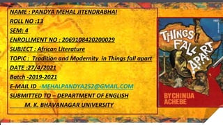 NAME : PANDYA MEHAL JITENDRABHAI
ROLL NO :13
SEM: 4
ENROLLMENT NO : 2069108420200029
SUBJECT : African Literature
TOPIC : Tradition and Modernity in Things fall apart
DATE :27/4/2021
Batch -2019-2021
E-MAIL ID -MEHALPANDYA252@GMAIL.COM
SUBMITTED TO – DEPARTMENT OF ENGLISH
M. K. BHAVANAGAR UNIVERSITY
 