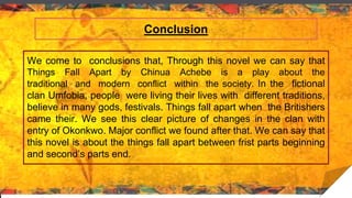 Conclusion
We come to conclusions that, Through this novel we can say that
Things Fall Apart by Chinua Achebe is a play about the
traditional and modern conflict within the society. In the fictional
clan Umfobia, people were living their lives with different traditions,
believe in many gods, festivals. Things fall apart when the Britishers
came their. We see this clear picture of changes in the clan with
entry of Okonkwo. Major conflict we found after that. We can say that
this novel is about the things fall apart between frist parts beginning
and second’s parts end.
 