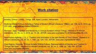 Work citation
Achebe, Chinua (1958), Things Fall Apart, London, Heinemann.
Boehmer,Elleke “Chinua Achebe, a Father of Modern African Literature.” PMLA, vol. 129, no. 2, 2014, pp.
237–240., www.jstor.org/stable/24769450.
Morrison, Jago. “Tradition and Modernity in Chinua Achebe's African Trilogy.” Research in African
Literatures, vol. 49, no. 4, 2018, pp. 14–26. JSTOR, www.jstor.org/stable/10.2979/reseafrilite.49.4.03.
Nwachukwu-Agbada, J. O. J. “Tradition and Innovation in the Igbo Novels of Tony Ubesie.” Research in
African Literatures, vol. 28, no. 1, 1997, pp. 124–133. JSTOR, www.jstor.org/stable/3819923.
Osei-Nyame, Kwadwo. “Chinua Achebe Writing Culture: Representations of Gender and Tradition in
‘Things Fall Apart.’” Research in African Literatures, vol. 30, no. 2, 1999, pp. 148–164. JSTOR,
www.jstor.org/stable/3820564.
 