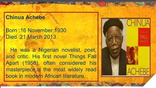 Chinua Achebe
Born :16 November 1930
Died :21 March 2013
He was a Nigerian novelist, poet,
and critic. His first novel Things Fall
Apart (1958), often considered his
masterpiece,is the most widely read
book in modern African literature.
 