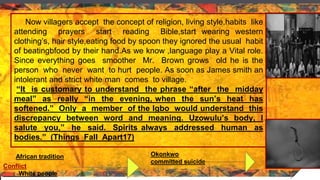 Now villagers accept the concept of religion, living style,habits like
attending prayers start reading Bible,start wearing western
clothing’s, hair style,eating food by spoon they ignored the usual habit
of beatingbfood by their hand.As we know ,language play a Vital role.
Since everything goes smoother Mr. Brown grows old he is the
person who never want to hurt people. As soon as James smith an
intolerant and strict white man comes to village.
“It is customary to understand the phrase “after the midday
meal” as really “in the evening, when the sun’s heat has
softened.” Only a member of the Igbo would understand this
discrepancy between word and meaning. Uzowulu’s body, I
salute you,” he said. Spirits always addressed human as
bodies.” (Things Fall Apart17)
African tradition
Conflict
White people
Okonkwo
committed suicide
 