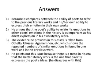 Answers
1) Because it compares between the ability of poets to refer
   to the previous literary works and his/her own ability to
   express their emotion in their own works
2) He argues that the poet’s ability to relate his emotions to
   other poets’ emotions in the history is as important as his
   direct expression in his own literary work.
3) The evidence he provides in this essay is taken from
   Othello, Ulysses, Agamemnon, etc, which shows the
   repeated numbers of similar emotions in found in one
   work and in the previous work.
4) He points out this issue because there is a trend in his era
   that the better literary work is the one that directly
   expresses the poet’s ideas. (he disagrees with this)
 
