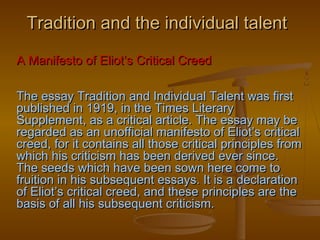 Tradition and the individual talent

A Manifesto of Eliot’s Critical Creed

The essay Tradition and Individual Talent was first
published in 1919, in the Times Literary
Supplement, as a critical article. The essay may be
regarded as an unofficial manifesto of Eliot’s critical
creed, for it contains all those critical principles from
which his criticism has been derived ever since.
The seeds which have been sown here come to
fruition in his subsequent essays. It is a declaration
of Eliot’s critical creed, and these principles are the
basis of all his subsequent criticism.
 
