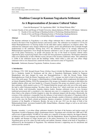 Arts and Design Studies www.iiste.org
ISSN 2224-6061 (Paper) ISSN 2225-059X (Online)
Vol.21, 2014
22
Tradition Concept in Kauman Yogyakarta Settlement
As A Representation of Javanese Cultural Values
Cama Juli Rianingrum1
* Dr. AgusSachari, MSn2
. Dr. Pribadi Widodo, MSn.3
1. Lecturer: Faculty of Arts and Design of Trisakti University, Jakarta-Indoneisa, PO Box 11440 Jakarta - Indonesia
2. Faculty of Arts and Design of Bandung Institute of Technology, Bandung-Indonesia
3. Faculty of Arts and Design of Bandung Institute of Technology, Bandung-Indonesia
*E-mail of the corresponding author: riacama@gmail.com
Abstract
The Kauman settlement in Yogyakarta is an urban village settlement that is almost three centuries old and
located at the heart of the Yogyakarta business and tourism center. The settlement was founded in 1775 by Sri
Sultan Hamengkubuwono I as housing facility for the abdi dalem (palace employees) on religious affairs. The
settlement has undergone many changes influenced by politics, power and globalization that eventually brought
modernization to the settlement. Starting from 1912, the settlement began to be strongly influenced by
Muhammadiyah organization. Even though the Kauman settlement is now an open community and no longer
part of the palace bureaucracy, its people still practice the way of life based on Javanese cultural values
supported by piety in practicing Islamic rules in daily life from generation to generation. The Kauman settlement
today exist authentically as both a Muslim society and part of the Javanese traditional culture. This authenticity
is visible in the settlement layout and the buildings within, which reflect a calm and cozy urban village
settlement with its own characteristics amidst the business and tourism center of Yogyakarta.
Keywords : Settlement, Kauman Yogyakarta, Tradition, Javanese culture
1. Introduction
In February 1755, VOC through Giyanti Treaty (Palihan Nagari) divided the Mataram kingdom into two: the
first is Surakarta, headed by Susuhunan and the other is Yogyakarta Hadiningrat, headed by Pangeran
Mangkubumi who later changed his name into Hamengkubuwono I. After the Giyanti Treaty, Sultan
Hamengkubuwono I built the Kraton Yogyakarta and in 1773, a mosque was built in front of the palace to the
west of the north square. The mosque is called Keprabon or Gedhe Mosque, which complements the kingdom as
an Islamic Kingdom (Darban, 2010).The management of the mosque was handed to the group of abdi dalem who
handled religious affairs and were headed by a Pengulu (Pengulon).This group was granted a piece of land as
their settlement, which started to grow in 1775. Situated behind the mosque and to the west of the north square,
the land is called Pakauman,meaning ”the place where the Kaums live” which would later turn into Kauman,
from the Arabic word Qoimuddin, meaning religious leaders. Kauman settlement exists in every Javanese
traditional government and is considered a very important area since it is compulsory for a Javanese ruler who
chose Islam as the religion of his/her kingdom to make the settlement integral with the palace. Historically, the
existence of this settlement is inseparable from the influence of and relation to the palace of Yogyakarta with its
own history, since for three centuries the kingdom has gone through a number of historical, cultural, political and
social events since the Dutch colonial government, Japanese occupation, revolution of independence and the
formation of the Republic of Indonesia. Besides, the area in the year 1912 was the place of birth of the
Muhammadiyah Islam movement founded by KH. Ahmad Dahlan, a Kauman villager as well as an abdi dalem
of the palace (Darban, 2010)
Kauman nowadays is an urban village settlement situated at the heart of the business and tourism center of
Yogyakarta, located in Ngupasan village, Gondomanan district, Yogyakarta and is divided into 4 RW and 17 RT,
with an area of approximately 192.000 m2. Its settlers are a majority of Javanese ethnicity, the biggest ethnicity
in Indonesia with its own language and subcultures. After the independence, Kraton Yogyakarta became part of
the republic and Kauman no longer became part of the palace bureaucracy. In its subsequent development,
Yogyakarta grew up to be a place for both tourists and students. Kauman, situated at the heart of Yogyakarta, is
influenced by the development of Yogyakarta. The settlement becomes a supporting area for educational and
tourism activities around it.
 