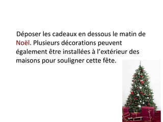 Déposer les cadeaux en dessous le matin de  Noël . Plusieurs décorations peuvent également être installées à l’extérieur des maisons pour souligner cette fête.  