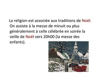La religion est associée aux traditions de  Noël . On assiste à la messe de minuit ou plus généralement à celle célébrée en soirée la veille de  Noël  vers 20h00 (la messe des enfants).  