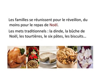 Les familles se réunissent pour le réveillon, du moins pour le repas de  Noël .  Les mets traditionnels : la dinde, la bûche de Noël, les tourtières, le six pâtes, les biscuits… 