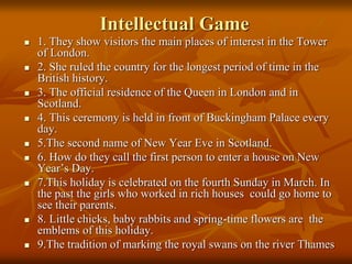 Intellectual Game
 1. They show visitors the main places of interest in the Tower
of London.
 2. She ruled the country for the longest period of time in the
British history.
 3. The official residence of the Queen in London and in
Scotland.
 4. This ceremony is held in front of Buckingham Palace every
day.
 5.The second name of New Year Eve in Scotland.
 6. How do they call the first person to enter a house on New
Year’s Day.
 7.This holiday is celebrated on the fourth Sunday in March. In
the past the girls who worked in rich houses could go home to
see their parents.
 8. Little chicks, baby rabbits and spring-time flowers are the
emblems of this holiday.
 9.The tradition of marking the royal swans on the river Thames
 