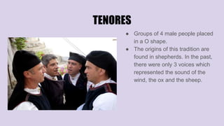 TENORES
● Groups of 4 male people placed
in a O shape.
● The origins of this tradition are
found in shepherds. In the past,
there were only 3 voices which
represented the sound of the
wind, the ox and the sheep.
 