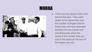 MORRA
● There are two players hide a fist
behind the back. Then each
player at the same time says
the number of fingers that he
thinks they will have extended
between the two hands and
simultaneously show the
hands.If the number that you
said is the same as the sum of
the fingers you win.
 