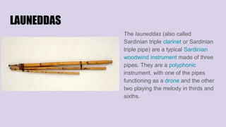 LAUNEDDAS
The launeddas (also called
Sardinian triple clarinet or Sardinian
triple pipe) are a typical Sardinian
woodwind instrument made of three
pipes. They are a polyphonic
instrument, with one of the pipes
functioning as a drone and the other
two playing the melody in thirds and
sixths.
 