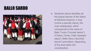 BALLO SARDO
● Sardinian dance identifies all
the typical dances of the island
of Sardinia.However, it may
involve a specific dance, the
most widespread, which
corresponds to the name of
Ballu Tundu ("circular dance"),
A Passu Torrau ("with repeated
steps"), Ballu Seriu ("perched
dance") and others, depending
of the area taken into
consideration.
 