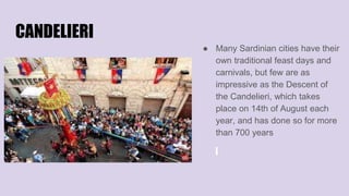 CANDELIERI
● Many Sardinian cities have their
own traditional feast days and
carnivals, but few are as
impressive as the Descent of
the Candelieri, which takes
place on 14th of August each
year, and has done so for more
than 700 years
 