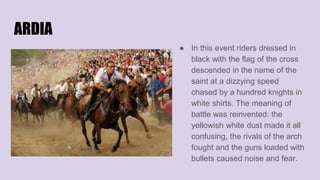 ARDIA
● In this event riders dressed in
black with the flag of the cross
descended in the name of the
saint at a dizzying speed
chased by a hundred knights in
white shirts. The meaning of
battle was reinvented: the
yellowish white dust made it all
confusing, the rivals of the arch
fought and the guns loaded with
bullets caused noise and fear.
 