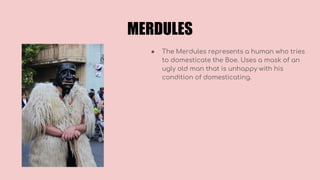 MERDULES
● The Merdules represents a human who tries
to domesticate the Boe. Uses a mask of an
ugly old man that is unhappy with his
condition of domesticating.
 