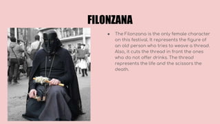 FILONZANA
● The Filonzana is the only female character
on this festival. It represents the figure of
an old person who tries to weave a thread.
Also, it cuts the thread in front the ones
who do not offer drinks. The thread
represents the life and the scissors the
death.
 