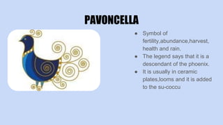 PAVONCELLA
● Symbol of
fertility,abundance,harvest,
health and rain.
● The legend says that it is a
descendant of the phoenix.
● It is usually in ceramic
plates,looms and it is added
to the su-coccu
 