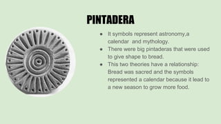 PINTADERA
● It symbols represent astronomy,a
calendar and mythology.
● There were big pintaderas that were used
to give shape to bread.
● This two theories have a relationship:
Bread was sacred and the symbols
represented a calendar because it lead to
a new season to grow more food.
 