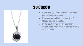SU COCCU
● It protects you from evil eye, poisoned
plants and animal attack.
● If the power evil is too strong,the Su
Coccu acts as a shield.
● In the past, it was a very common
object, but nowadays it is bought mainly
as a souvenir.
 