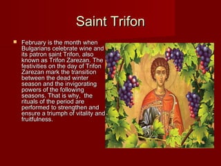 Saint TrifonSaint Trifon
 February is the month whenFebruary is the month when
Bulgarians celebrate wine andBulgarians celebrate wine and
its patron saint Trifon, alsoits patron saint Trifon, also
known as Trifon Zarezan. Theknown as Trifon Zarezan. The
festivities on the day of Trifonfestivities on the day of Trifon
Zarezan mark the transitionZarezan mark the transition
between the dead winterbetween the dead winter
season and the invigoratingseason and the invigorating
powers of the followingpowers of the following
seasons. That is why, theseasons. That is why, the
rituals of the period arerituals of the period are
performed to strengthen andperformed to strengthen and
ensure a triumph of vitality andensure a triumph of vitality and
fruitfulness.fruitfulness.
 