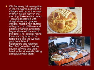  ON February 14 men gatherON February 14 men gather
in the vineyards outside thein the vineyards outside the
villages and prune the vines.villages and prune the vines.
Women get up early in theWomen get up early in the
morning, bake festive breadmorning, bake festive bread
– loaves decorated with– loaves decorated with
dough vines and grapesdough vines and grapes
images, roast a hen stuffedimages, roast a hen stuffed
with grits , put all these andwith grits , put all these and
a flask of wine in a woolena flask of wine in a woolen
bag and see off the men tobag and see off the men to
the gate. The special roundthe gate. The special round
loaves are symbol of theloaves are symbol of the
fertile field and the womenfertile field and the women
give from them togive from them to
neighbours and relatives.neighbours and relatives.
Men first go to the holidayMen first go to the holiday
church service and thenchurch service and then
head to the vineyards,takinghead to the vineyards,taking
a musician with them.a musician with them.
 