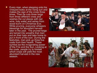  Every man, when stepping onto hisEvery man, when stepping onto his
vineyard looks at the rising sun andvineyard looks at the rising sun and
makes the sign of the cross threemakes the sign of the cross three
times. Then he cuts three twigstimes. Then he cuts three twigs
from three different vines andfrom three different vines and
washes the cut places with redwashes the cut places with red
wine, holy water and ashes fromwine, holy water and ashes from
wood burnt on Christmas Eve.wood burnt on Christmas Eve.
While pruning, everyone whispersWhile pruning, everyone whispers
blessings for abundant harvestblessings for abundant harvest
later in the year. The pruned twigslater in the year. The pruned twigs
are twined into wreaths that menare twined into wreaths that men
put on their hats and take home toput on their hats and take home to
put in front of the icon. During theput in front of the icon. During the
festivities, men pick up three livefestivities, men pick up three live
coals from their hearth. Thesecoals from their hearth. These
symbol ise the invigorating powersymbol ise the invigorating power
of the Fire and the Sun. Looking atof the Fire and the Sun. Looking at
the coals, people try to foretellthe coals, people try to foretell
which crops will yield the mostwhich crops will yield the most
abundant harvest in the newabundant harvest in the new
season.season.
 
