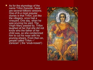  As for the etymology of theAs for the etymology of the
name Trifon Zarezan, therename Trifon Zarezan, there
are several folklore versions.are several folklore versions.
One of th e most popularOne of th e most popular
stories is that Trifon, just likestories is that Trifon, just like
the villagers, once had athe villagers, once had a
vineyard. One day, when hevineyard. One day, when he
was pruning his yard, Thewas pruning his yard, The
Virgin Mary passed by. TrifonVirgin Mary passed by. Trifon
laughed at her that she did notlaughed at her that she did not
know who the father of herknow who the father of her
child was, so she condemnedchild was, so she condemned
him to cut his nose with hishim to cut his nose with his
pruning shears. From then on,pruning shears. From then on,
people called Trifon –“people called Trifon –“
Zarezan” ( the “snub-nosed”)Zarezan” ( the “snub-nosed”)
 