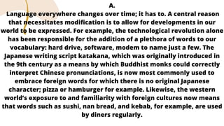 A.
Language everywhere changes over time; it has to. A central reason
that necessitates modification is to allow for developments in our
world to be expressed. For example, the technological revolution alone
has been responsible for the addition of a plethora of words to our
vocabulary: hard drive, software, modem to name just a few. The
Japanese writing script katakana, which was originally introduced in
the 9th century as a means by which Buddhist monks could correctly
interpret Chinese pronunciations, is now most commonly used to
embrace foreign words for which there is no original Japanese
character; pizza or hamburger for example. Likewise, the western
world’s exposure to and familiarity with foreign cultures now means
that words such as sushi, nan bread, and kebab, for example, are used
by diners regularly.
 