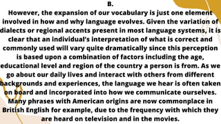 B.
However, the expansion of our vocabulary is just one element
involved in how and why language evolves. Given the variation of
dialects or regional accents present in most language systems, it is
clear that an individual’s interpretation of what is correct and
commonly used will vary quite dramatically since this perception
is based upon a combination of factors including the age,
educational level and region of the country a person is from. As we
go about our daily lives and interact with others from different
backgrounds and experiences, the language we hear is often taken
on board and incorporated into how we communicate ourselves.
Many phrases with American origins are now commonplace in
British English for example, due to the frequency with which they
are heard on television and in the movies.
 