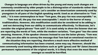 C.
Changes in language are often driven by the young and many such changes are
commonly considered by older people to be a disintegration of standards rather than
an evolution and an improvement. Let’s consider an Americanism commonly used by
youngsters in all pans of the English speaking world. Used as an alternative to “Tom
said…” it is now commonplace to hear “Tom goes, the pay rise was unacceptable.” or,
“Tom was all, the pay rise was unacceptable.”; much to the horror of many
traditionalists. However, this modification could also be considered to be adding to
and not detracting from our ability to communicate effectively. To illustrate, let’s
consider the original phrase “Tom said”; it is used solely to show the listener that we
are reporting the words of Tom, while the modern variation, “Tom goes” has the same
meaning. However, if the speaker chooses instead to use the latter phrase, “Tom was
all”, they are also able to convey the message that Tom had an emotional reaction to
the situation they are reporting, therefore a much more effective method of
communicating information has been created, some may say. However, should the
now commonly used texting abbreviations such as ‘gr8t’ (great) and ‘l8r’ (later) become
permanent replacements of the original words, it is likely that even the most liberal
amongst us would be horrified.
 
