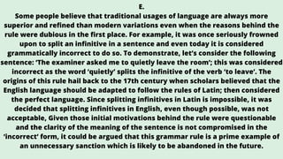E.
Some people believe that traditional usages of language are always more
superior and refined than modern variations even when the reasons behind the
rule were dubious in the first place. For example, it was once seriously frowned
upon to split an infinitive in a sentence and even today it is considered
grammatically incorrect to do so. To demonstrate, let’s consider the following
sentence: ‘The examiner asked me to quietly leave the room’; this was considered
incorrect as the word ‘quietly’ splits the infinitive of the verb ‘to leave’. The
origins of this rule hail back to the 17th century when scholars believed that the
English language should be adapted to follow the rules of Latin; then considered
the perfect language. Since splitting infinitives in Latin is impossible, it was
decided that splitting infinitives in English, even though possible, was not
acceptable, Given those initial motivations behind the rule were questionable
and the clarity of the meaning of the sentence is not compromised in the
‘incorrect’ form, it could be argued that this grammar rule is a prime example of
an unnecessary sanction which is likely to be abandoned in the future.
 