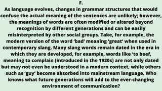 F.
As language evolves, changes in grammar structures that would
confuse the actual meaning of the sentences are unlikely; however,
the meanings of words are often modified or altered beyond
recognition by different generations and can be easily
misinterpreted by other social groups. Take, for example, the
modern version of the word ‘bad’ meaning ‘great’ when used in
contemporary slang. Many slang words remain dated in the era in
which they are developed, for example, words like ‘to beef,
meaning to complain (introduced in the 1920s) are not only dated
but may not even be understood in a modern context, while others
such as ‘guy’ become absorbed into mainstream language. Who
knows what future generations will add to the ever-changing
environment of communication?
 