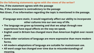 The language we grow up knowing and that we adopt through new
experiences have equal effects on the way we speak.
English used in Britain has changed more than American English over recent
years.
Some older variations of language are more expressive than more modern
forms.
All modern adaptations of language are suitable for mainstream use.
All word usage has changed over time due to misunderstandings of
meaning.
Do the following statements agree with the views of the writer?
Yes, if the statement agrees with the passage
No, if the statement is contradictory to the passage
Not Given, if no information regarding the topic is mentioned in the passage.
If language were static, it would negatively affect our ability to incorporate
other cultures into our own way of life.
 