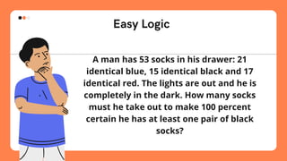 Easy Logic
A man has 53 socks in his drawer: 21
identical blue, 15 identical black and 17
identical red. The lights are out and he is
completely in the dark. How many socks
must he take out to make 100 percent
certain he has at least one pair of black
socks?
 
