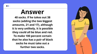 Answer
40 socks. If he takes out 38
socks (adding the two biggest
amounts, 21 and 17), although
it is very unlikely, it is possible
they could all be blue and red.
To make 100 percent certain
that he also has a pair of black
socks he must take out a
further two socks.
 