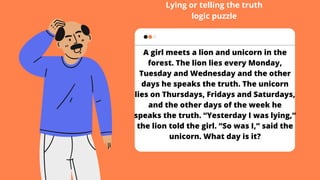 A girl meets a lion and unicorn in the
forest. The lion lies every Monday,
Tuesday and Wednesday and the other
days he speaks the truth. The unicorn
lies on Thursdays, Fridays and Saturdays,
and the other days of the week he
speaks the truth. “Yesterday I was lying,”
the lion told the girl. “So was I,” said the
unicorn. What day is it?
Lying or telling the truth
logic puzzle
 