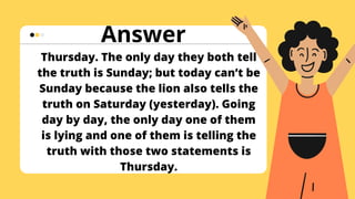 Thursday. The only day they both tell
the truth is Sunday; but today can’t be
Sunday because the lion also tells the
truth on Saturday (yesterday). Going
day by day, the only day one of them
is lying and one of them is telling the
truth with those two statements is
Thursday.
Answer
 