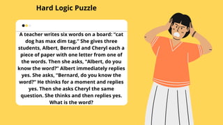 Hard Logic Puzzle
A teacher writes six words on a board: “cat
dog has max dim tag.” She gives three
students, Albert, Bernard and Cheryl each a
piece of paper with one letter from one of
the words. Then she asks, “Albert, do you
know the word?” Albert immediately replies
yes. She asks, “Bernard, do you know the
word?” He thinks for a moment and replies
yes. Then she asks Cheryl the same
question. She thinks and then replies yes.
What is the word?
 