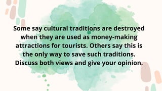 Some say cultural traditions are destroyed
when they are used as money-making
attractions for tourists. Others say this is
the only way to save such traditions.
Discuss both views and give your opinion.
 