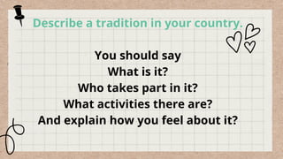 Describe a tradition in your country.
You should say
What is it?
Who takes part in it?
What activities there are?
And explain how you feel about it?
 