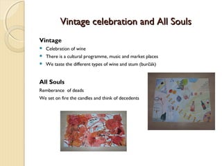 Vintage celebration and All Souls
Vintage


Celebration of wine



There is a cultural programme, music and market places



We taste the different types of wine and stum (burčák)

All Souls
Remberance of deads
We set on fire the candles and think of decedents

 