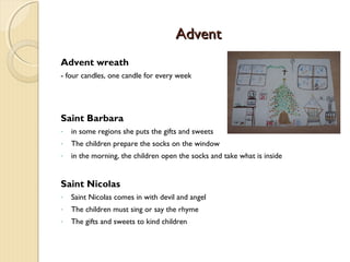 Advent
Advent wreath
- four candles, one candle for every week

Saint Barbara
-

in some regions she puts the gifts and sweets

-

The children prepare the socks on the window

-

in the morning, the children open the socks and take what is inside

Saint Nicolas
-

Saint Nicolas comes in with devil and angel

-

The children must sing or say the rhyme

-

The gifts and sweets to kind children

 